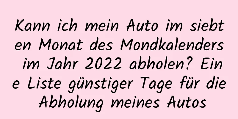 Kann ich mein Auto im siebten Monat des Mondkalenders im Jahr 2022 abholen? Eine Liste günstiger Tage für die Abholung meines Autos