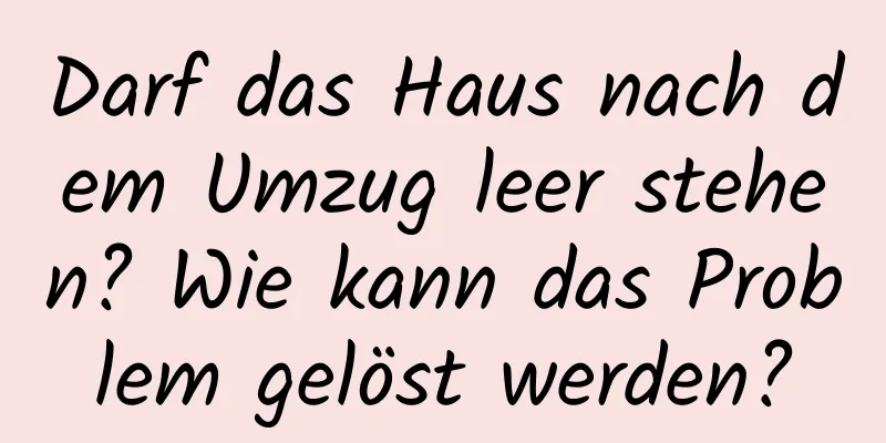 Darf das Haus nach dem Umzug leer stehen? Wie kann das Problem gelöst werden?
