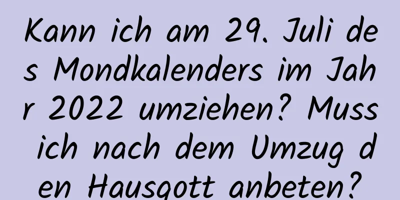 Kann ich am 29. Juli des Mondkalenders im Jahr 2022 umziehen? Muss ich nach dem Umzug den Hausgott anbeten?