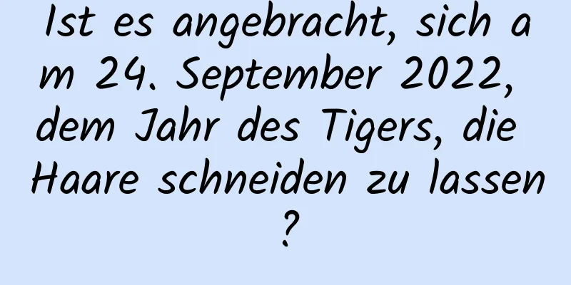 Ist es angebracht, sich am 24. September 2022, dem Jahr des Tigers, die Haare schneiden zu lassen?