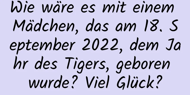 Wie wäre es mit einem Mädchen, das am 18. September 2022, dem Jahr des Tigers, geboren wurde? Viel Glück?