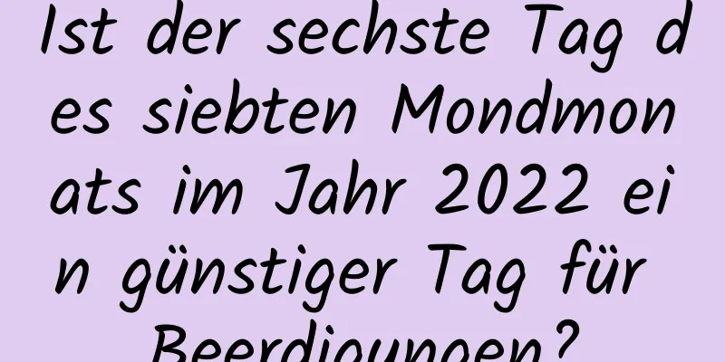 Ist der sechste Tag des siebten Mondmonats im Jahr 2022 ein günstiger Tag für Beerdigungen?