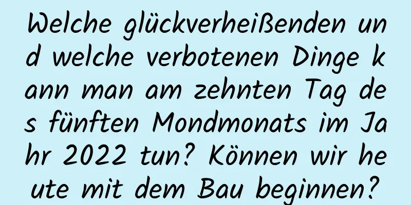 Welche glückverheißenden und welche verbotenen Dinge kann man am zehnten Tag des fünften Mondmonats im Jahr 2022 tun? Können wir heute mit dem Bau beginnen?