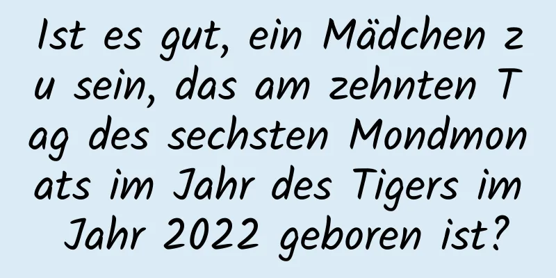 Ist es gut, ein Mädchen zu sein, das am zehnten Tag des sechsten Mondmonats im Jahr des Tigers im Jahr 2022 geboren ist?