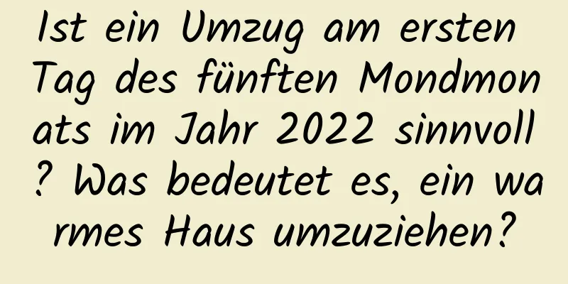 Ist ein Umzug am ersten Tag des fünften Mondmonats im Jahr 2022 sinnvoll? Was bedeutet es, ein warmes Haus umzuziehen?