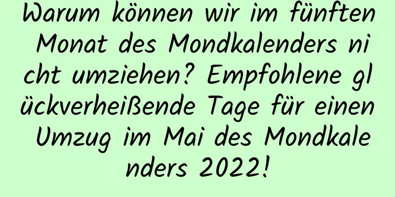 Warum können wir im fünften Monat des Mondkalenders nicht umziehen? Empfohlene glückverheißende Tage für einen Umzug im Mai des Mondkalenders 2022!