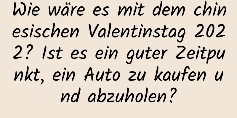 Wie wäre es mit dem chinesischen Valentinstag 2022? Ist es ein guter Zeitpunkt, ein Auto zu kaufen und abzuholen?
