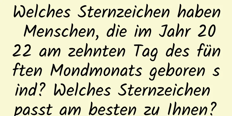Welches Sternzeichen haben Menschen, die im Jahr 2022 am zehnten Tag des fünften Mondmonats geboren sind? Welches Sternzeichen passt am besten zu Ihnen?
