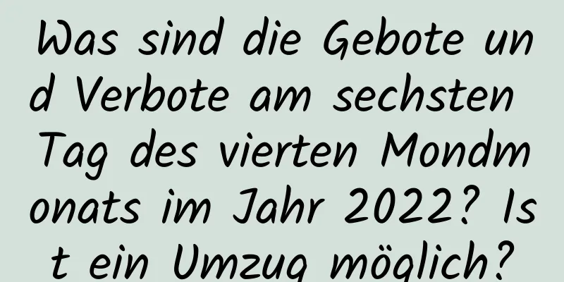 Was sind die Gebote und Verbote am sechsten Tag des vierten Mondmonats im Jahr 2022? Ist ein Umzug möglich?