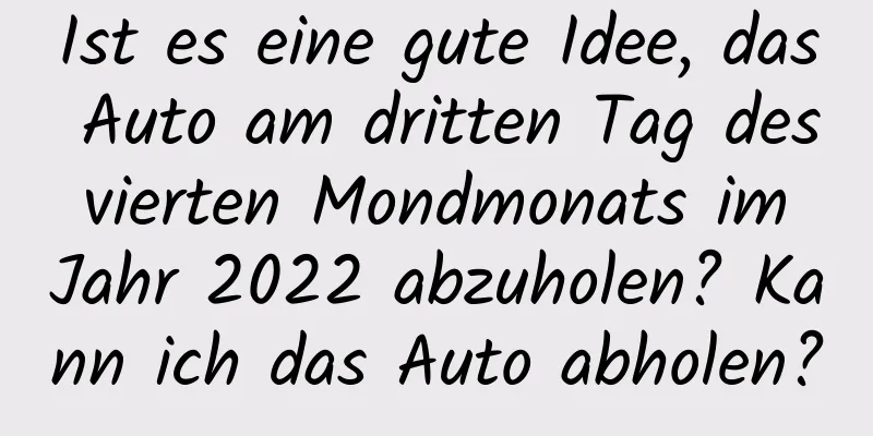 Ist es eine gute Idee, das Auto am dritten Tag des vierten Mondmonats im Jahr 2022 abzuholen? Kann ich das Auto abholen?