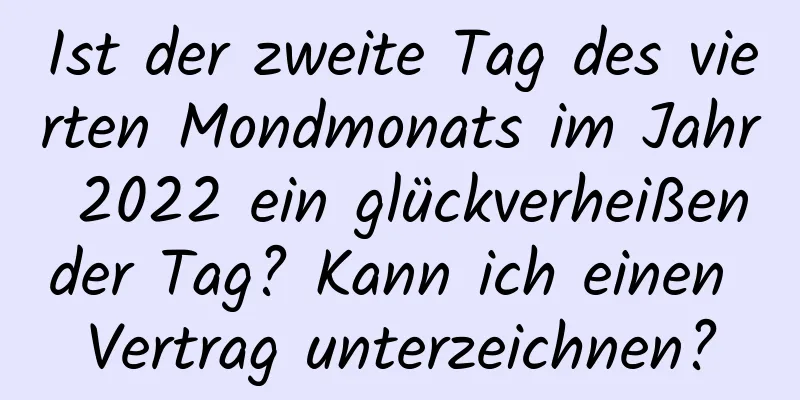 Ist der zweite Tag des vierten Mondmonats im Jahr 2022 ein glückverheißender Tag? Kann ich einen Vertrag unterzeichnen?