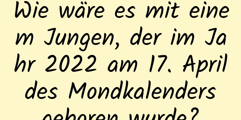 Wie wäre es mit einem Jungen, der im Jahr 2022 am 17. April des Mondkalenders geboren wurde?