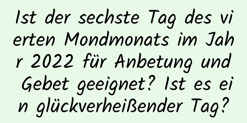 Ist der sechste Tag des vierten Mondmonats im Jahr 2022 für Anbetung und Gebet geeignet? Ist es ein glückverheißender Tag?