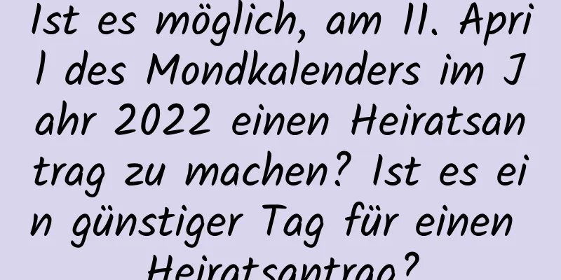 Ist es möglich, am 11. April des Mondkalenders im Jahr 2022 einen Heiratsantrag zu machen? Ist es ein günstiger Tag für einen Heiratsantrag?