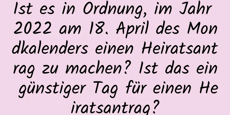 Ist es in Ordnung, im Jahr 2022 am 18. April des Mondkalenders einen Heiratsantrag zu machen? Ist das ein günstiger Tag für einen Heiratsantrag?