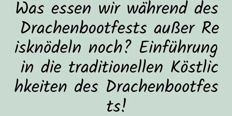 Was essen wir während des Drachenbootfests außer Reisknödeln noch? Einführung in die traditionellen Köstlichkeiten des Drachenbootfests!