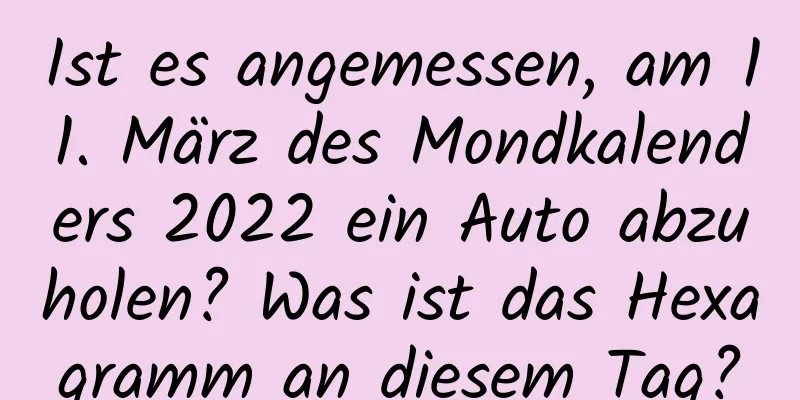 Ist es angemessen, am 11. März des Mondkalenders 2022 ein Auto abzuholen? Was ist das Hexagramm an diesem Tag?