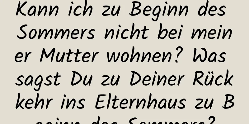 Kann ich zu Beginn des Sommers nicht bei meiner Mutter wohnen? Was sagst Du zu Deiner Rückkehr ins Elternhaus zu Beginn des Sommers?