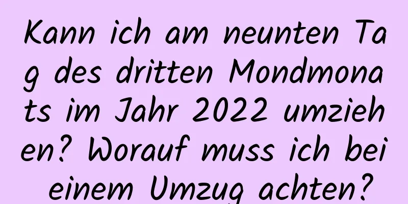 Kann ich am neunten Tag des dritten Mondmonats im Jahr 2022 umziehen? Worauf muss ich bei einem Umzug achten?