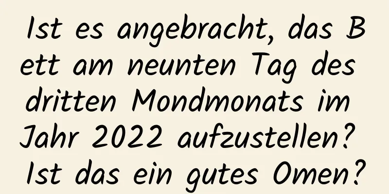 Ist es angebracht, das Bett am neunten Tag des dritten Mondmonats im Jahr 2022 aufzustellen? Ist das ein gutes Omen?