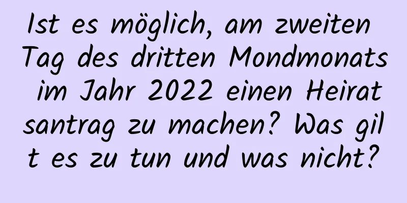 Ist es möglich, am zweiten Tag des dritten Mondmonats im Jahr 2022 einen Heiratsantrag zu machen? Was gilt es zu tun und was nicht?