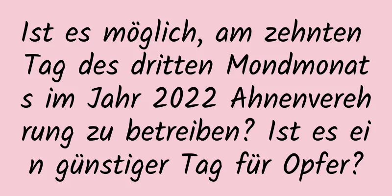Ist es möglich, am zehnten Tag des dritten Mondmonats im Jahr 2022 Ahnenverehrung zu betreiben? Ist es ein günstiger Tag für Opfer?