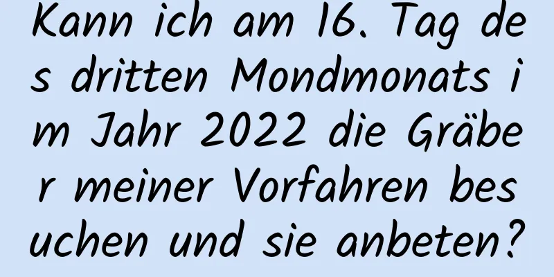 Kann ich am 16. Tag des dritten Mondmonats im Jahr 2022 die Gräber meiner Vorfahren besuchen und sie anbeten?