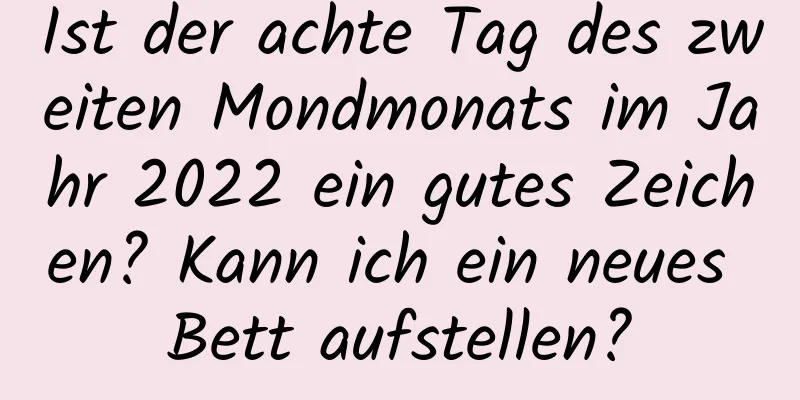 Ist der achte Tag des zweiten Mondmonats im Jahr 2022 ein gutes Zeichen? Kann ich ein neues Bett aufstellen?