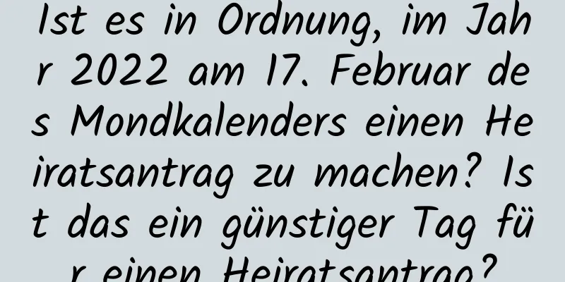 Ist es in Ordnung, im Jahr 2022 am 17. Februar des Mondkalenders einen Heiratsantrag zu machen? Ist das ein günstiger Tag für einen Heiratsantrag?