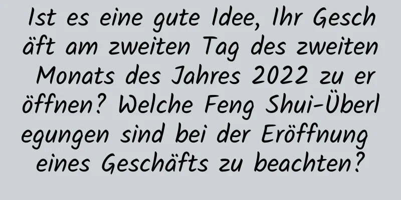 Ist es eine gute Idee, Ihr Geschäft am zweiten Tag des zweiten Monats des Jahres 2022 zu eröffnen? Welche Feng Shui-Überlegungen sind bei der Eröffnung eines Geschäfts zu beachten?