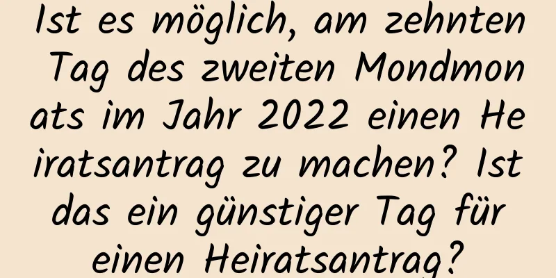 Ist es möglich, am zehnten Tag des zweiten Mondmonats im Jahr 2022 einen Heiratsantrag zu machen? Ist das ein günstiger Tag für einen Heiratsantrag?