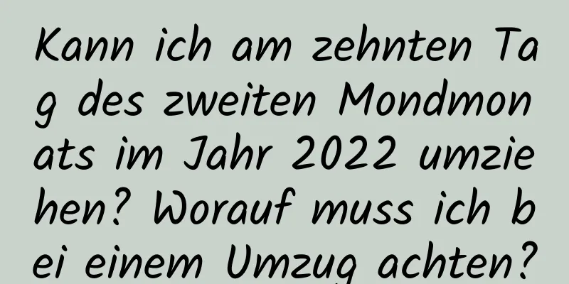 Kann ich am zehnten Tag des zweiten Mondmonats im Jahr 2022 umziehen? Worauf muss ich bei einem Umzug achten?