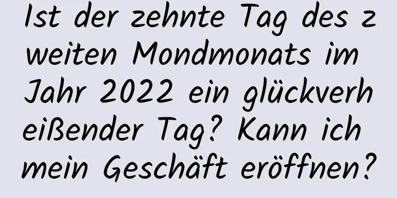 Ist der zehnte Tag des zweiten Mondmonats im Jahr 2022 ein glückverheißender Tag? Kann ich mein Geschäft eröffnen?