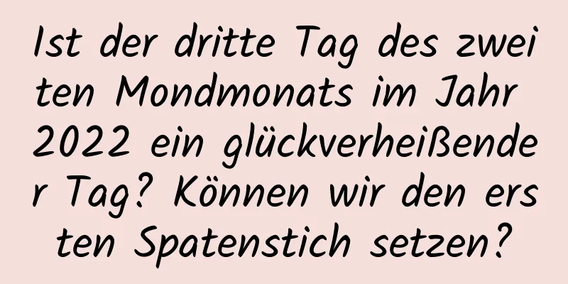 Ist der dritte Tag des zweiten Mondmonats im Jahr 2022 ein glückverheißender Tag? Können wir den ersten Spatenstich setzen?