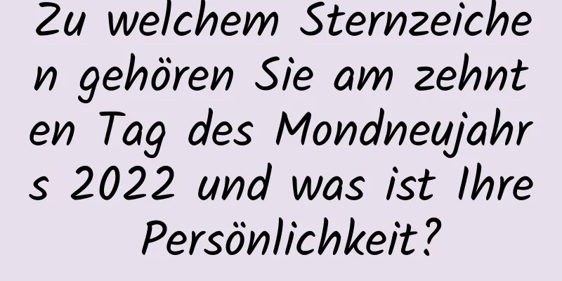 Zu welchem ​​Sternzeichen gehören Sie am zehnten Tag des Mondneujahrs 2022 und was ist Ihre Persönlichkeit?