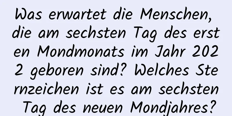 Was erwartet die Menschen, die am sechsten Tag des ersten Mondmonats im Jahr 2022 geboren sind? Welches Sternzeichen ist es am sechsten Tag des neuen Mondjahres?