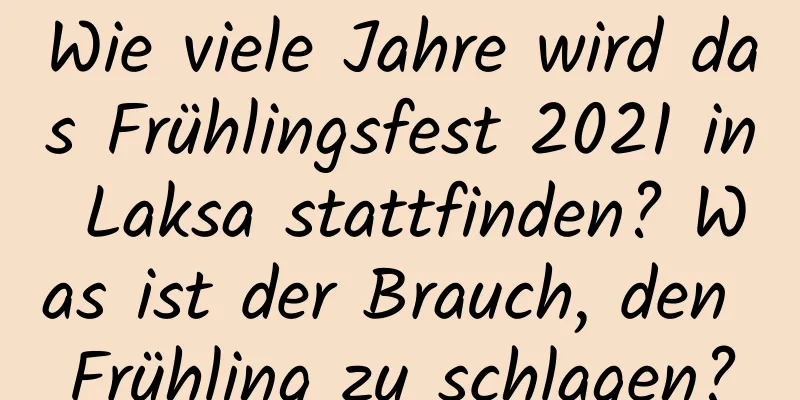 Wie viele Jahre wird das Frühlingsfest 2021 in Laksa stattfinden? Was ist der Brauch, den Frühling zu schlagen?