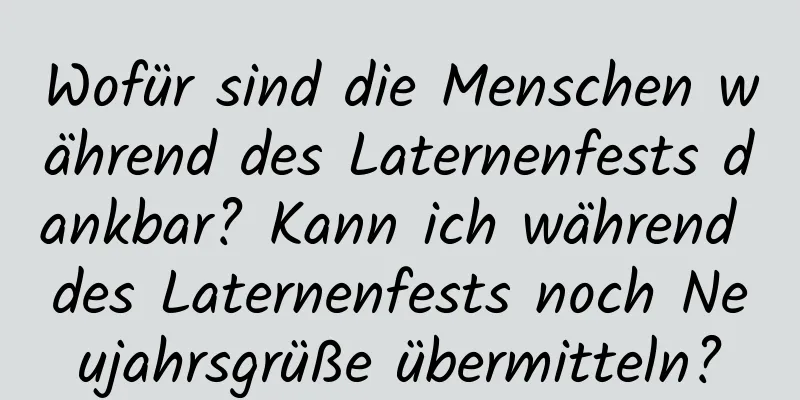 Wofür sind die Menschen während des Laternenfests dankbar? Kann ich während des Laternenfests noch Neujahrsgrüße übermitteln?