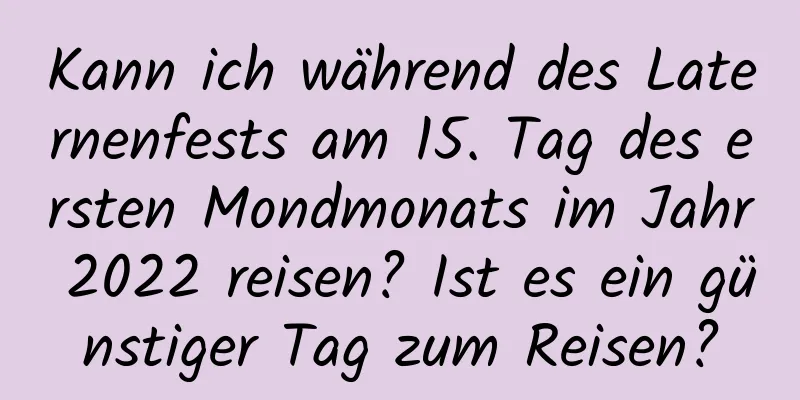 Kann ich während des Laternenfests am 15. Tag des ersten Mondmonats im Jahr 2022 reisen? Ist es ein günstiger Tag zum Reisen?