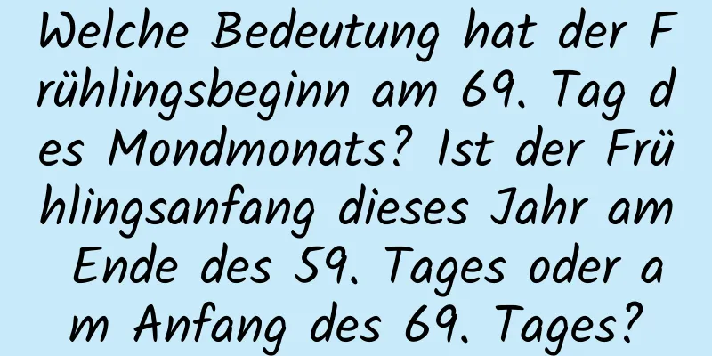 Welche Bedeutung hat der Frühlingsbeginn am 69. Tag des Mondmonats? Ist der Frühlingsanfang dieses Jahr am Ende des 59. Tages oder am Anfang des 69. Tages?