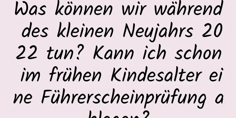Was können wir während des kleinen Neujahrs 2022 tun? Kann ich schon im frühen Kindesalter eine Führerscheinprüfung ablegen?