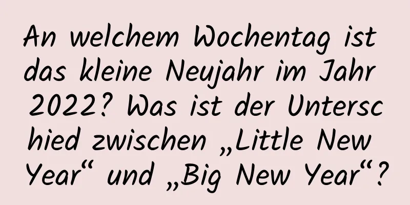 An welchem ​​Wochentag ist das kleine Neujahr im Jahr 2022? Was ist der Unterschied zwischen „Little New Year“ und „Big New Year“?