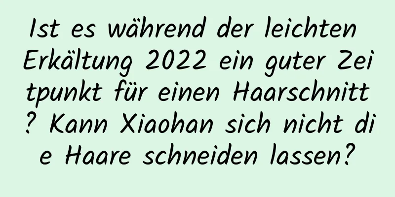 Ist es während der leichten Erkältung 2022 ein guter Zeitpunkt für einen Haarschnitt? Kann Xiaohan sich nicht die Haare schneiden lassen?