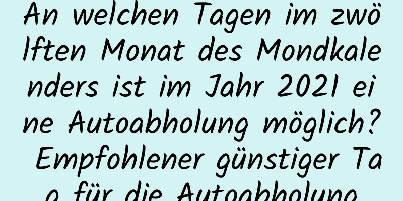 An welchen Tagen im zwölften Monat des Mondkalenders ist im Jahr 2021 eine Autoabholung möglich? Empfohlener günstiger Tag für die Autoabholung