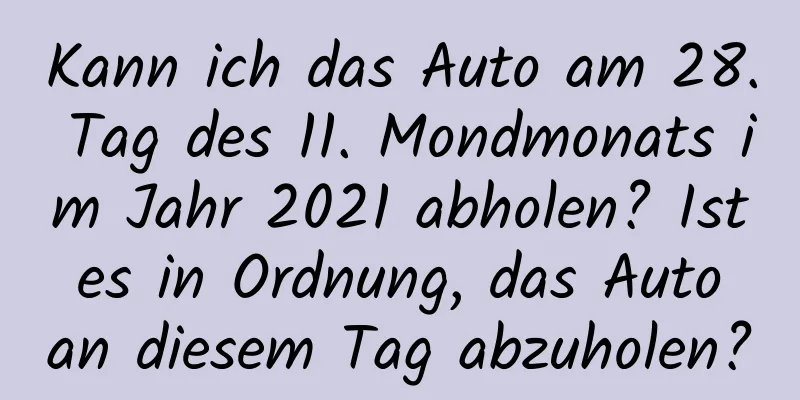 Kann ich das Auto am 28. Tag des 11. Mondmonats im Jahr 2021 abholen? Ist es in Ordnung, das Auto an diesem Tag abzuholen?