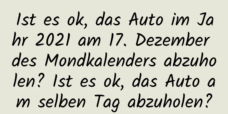 Ist es ok, das Auto im Jahr 2021 am 17. Dezember des Mondkalenders abzuholen? Ist es ok, das Auto am selben Tag abzuholen?