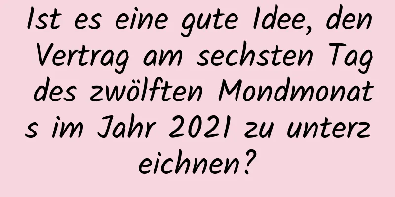 Ist es eine gute Idee, den Vertrag am sechsten Tag des zwölften Mondmonats im Jahr 2021 zu unterzeichnen?