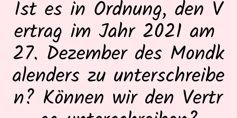 Ist es in Ordnung, den Vertrag im Jahr 2021 am 27. Dezember des Mondkalenders zu unterschreiben? Können wir den Vertrag unterschreiben?