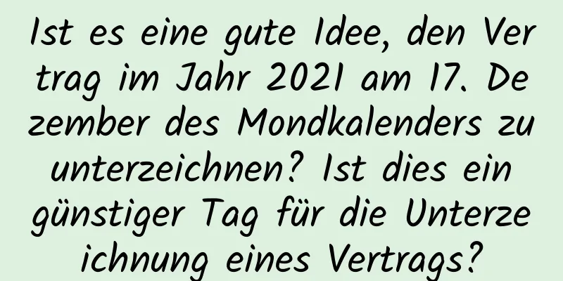 Ist es eine gute Idee, den Vertrag im Jahr 2021 am 17. Dezember des Mondkalenders zu unterzeichnen? Ist dies ein günstiger Tag für die Unterzeichnung eines Vertrags?