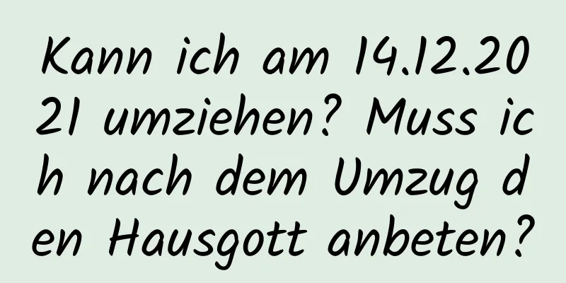 Kann ich am 14.12.2021 umziehen? Muss ich nach dem Umzug den Hausgott anbeten?